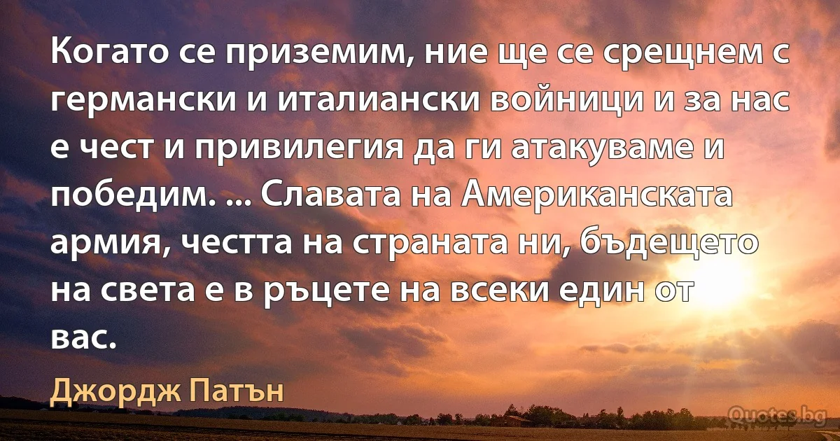 Когато се приземим, ние ще се срещнем с германски и италиански войници и за нас е чест и привилегия да ги атакуваме и победим. ... Славата на Американската армия, честта на страната ни, бъдещето на света е в ръцете на всеки един от вас. (Джордж Патън)