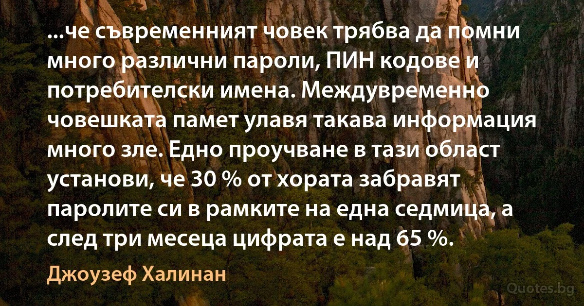 ...че съвременният човек трябва да помни много различни пароли, ПИН кодове и потребителски имена. Междувременно човешката памет улавя такава информация много зле. Едно проучване в тази област установи, че 30 % от хората забравят паролите си в рамките на една седмица, а след три месеца цифрата е над 65 %. (Джоузеф Халинан)