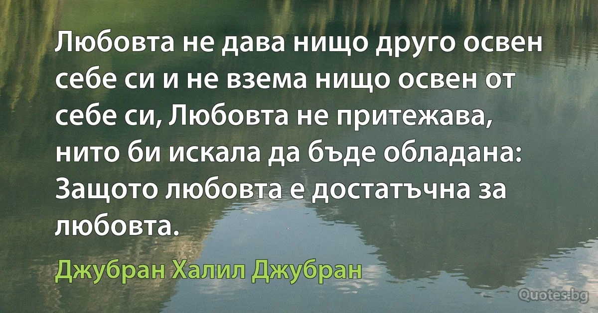 Любовта не дава нищо друго освен себе си и не взема нищо освен от себе си, Любовта не притежава, нито би искала да бъде обладана: Защото любовта е достатъчна за любовта. (Джубран Халил Джубран)