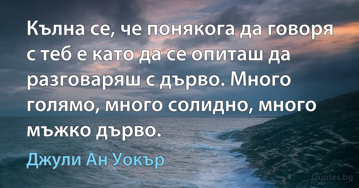 Кълна се, че понякога да говоря с теб е като да се опиташ да разговаряш с дърво. Много голямо, много солидно, много мъжко дърво. (Джули Ан Уокър)