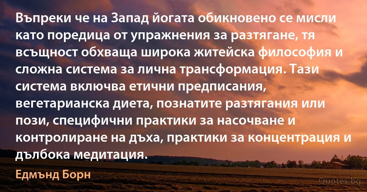 Въпреки че на Запад йогата обикновено се мисли като поредица от упражнения за разтягане, тя всъщност обхваща широка житейска философия и сложна система за лична трансформация. Тази система включва етични предписания, вегетарианска диета, познатите разтягания или пози, специфични практики за насочване и контролиране на дъха, практики за концентрация и дълбока медитация. (Едмънд Борн)