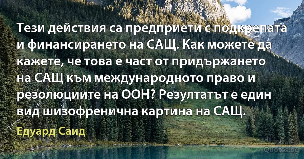 Тези действия са предприети с подкрепата и финансирането на САЩ. Как можете да кажете, че това е част от придържането на САЩ към международното право и резолюциите на ООН? Резултатът е един вид шизофренична картина на САЩ. (Едуард Саид)