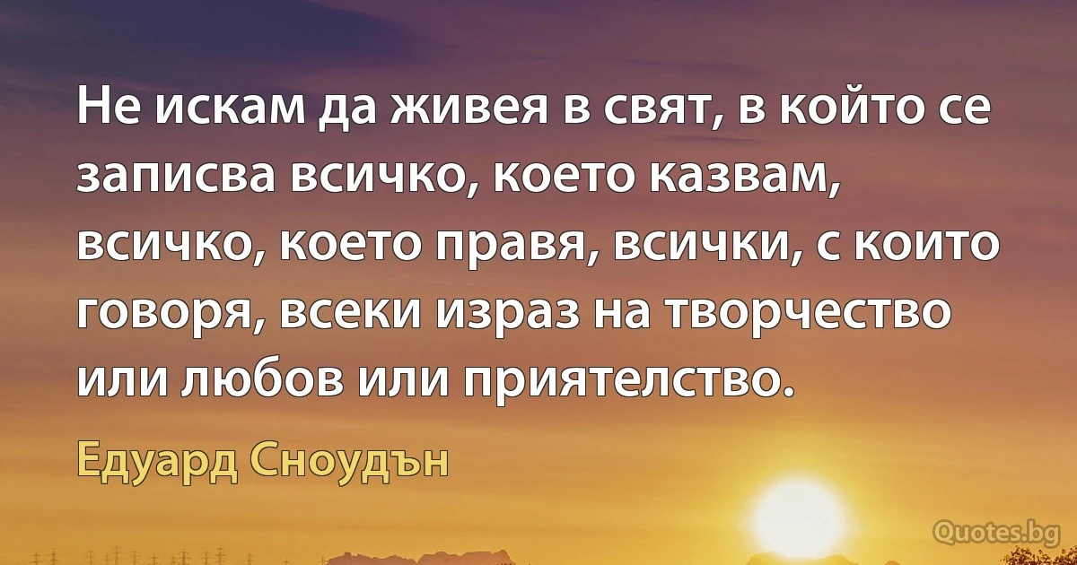 Не искам да живея в свят, в който се записва всичко, което казвам, всичко, което правя, всички, с които говоря, всеки израз на творчество или любов или приятелство. (Едуард Сноудън)