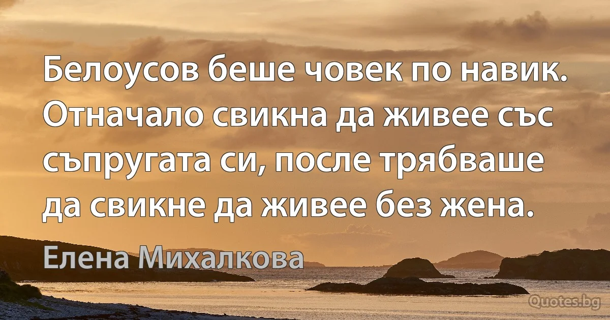 Белоусов беше човек по навик. Отначало свикна да живее със съпругата си, после трябваше да свикне да живее без жена. (Елена Михалкова)