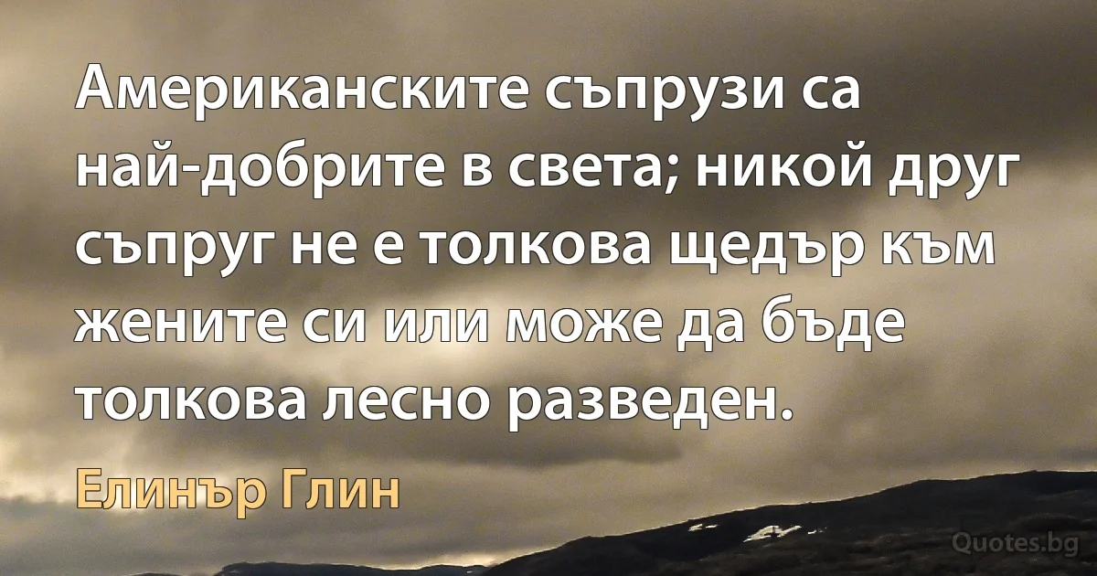 Американските съпрузи са най-добрите в света; никой друг съпруг не е толкова щедър към жените си или може да бъде толкова лесно разведен. (Елинър Глин)