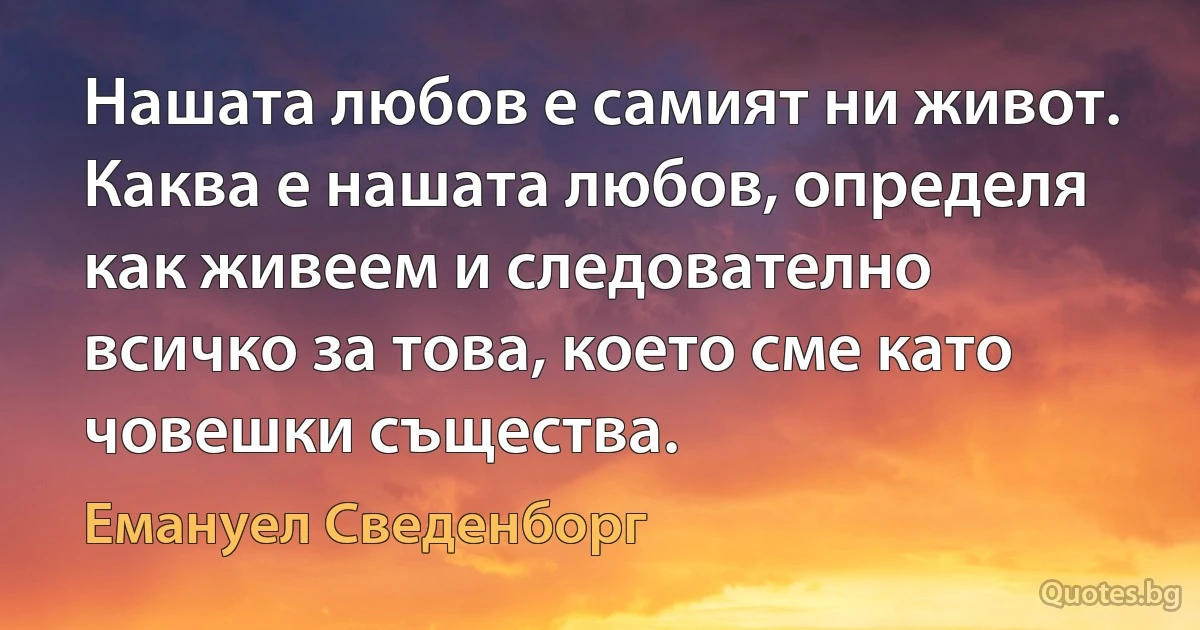 Нашата любов е самият ни живот. Каква е нашата любов, определя как живеем и следователно всичко за това, което сме като човешки същества. (Емануел Сведенборг)