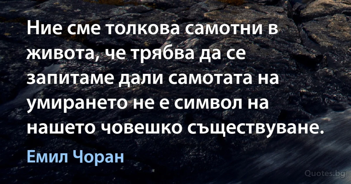 Ние сме толкова самотни в живота, че трябва да се запитаме дали самотата на умирането не е символ на нашето човешко съществуване. (Емил Чоран)