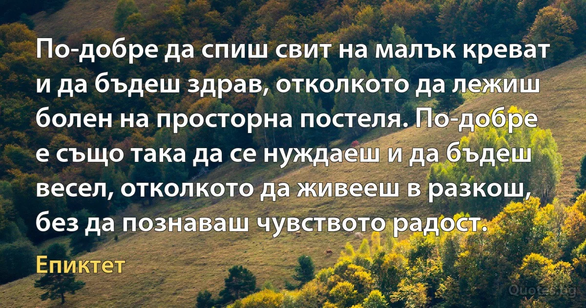 По-добре да спиш свит на малък креват и да бъдеш здрав, отколкото да лежиш болен на просторна постеля. По-добре е също така да се нуждаеш и да бъдеш весел, отколкото да живееш в разкош, без да познаваш чувството радост. (Епиктет)