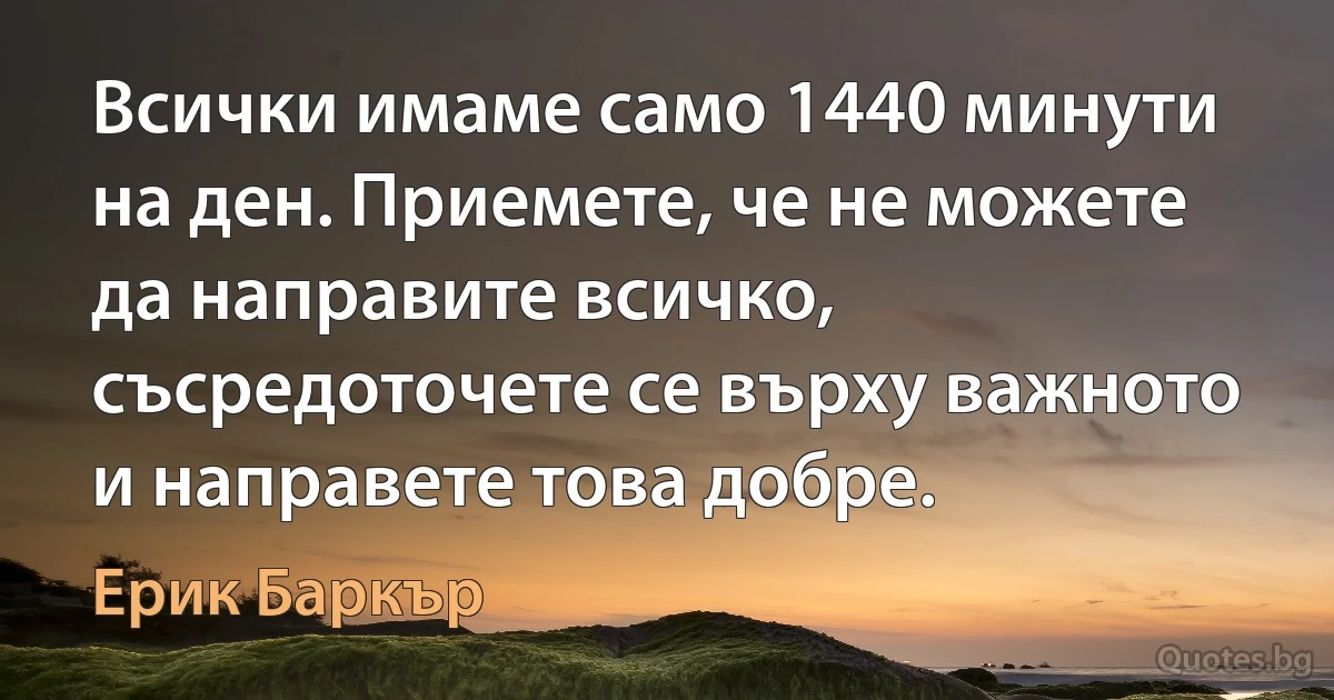 Всички имаме само 1440 минути на ден. Приемете, че не можете да направите всичко, съсредоточете се върху важното и направете това добре. (Ерик Баркър)