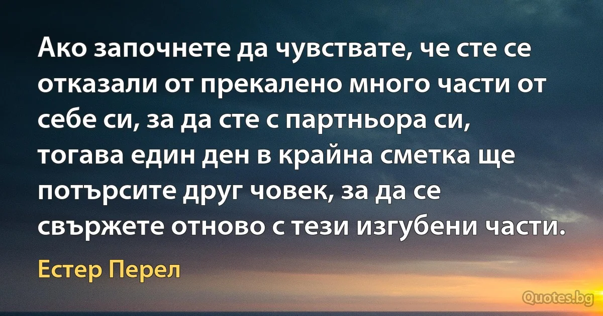 Ако започнете да чувствате, че сте се отказали от прекалено много части от себе си, за да сте с партньора си, тогава един ден в крайна сметка ще потърсите друг човек, за да се свържете отново с тези изгубени части. (Естер Перел)