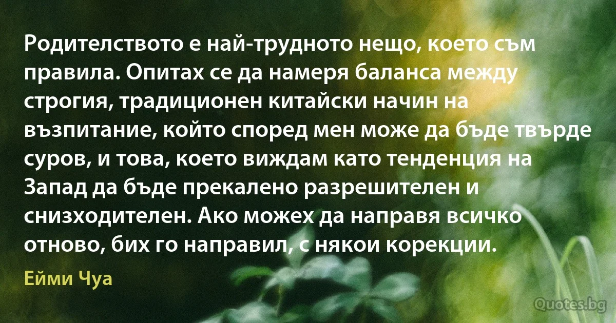 Родителството е най-трудното нещо, което съм правила. Опитах се да намеря баланса между строгия, традиционен китайски начин на възпитание, който според мен може да бъде твърде суров, и това, което виждам като тенденция на Запад да бъде прекалено разрешителен и снизходителен. Ако можех да направя всичко отново, бих го направил, с някои корекции. (Ейми Чуа)