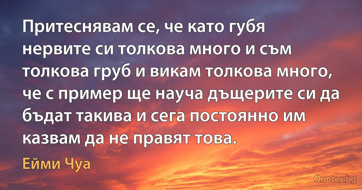 Притеснявам се, че като губя нервите си толкова много и съм толкова груб и викам толкова много, че с пример ще науча дъщерите си да бъдат такива и сега постоянно им казвам да не правят това. (Ейми Чуа)