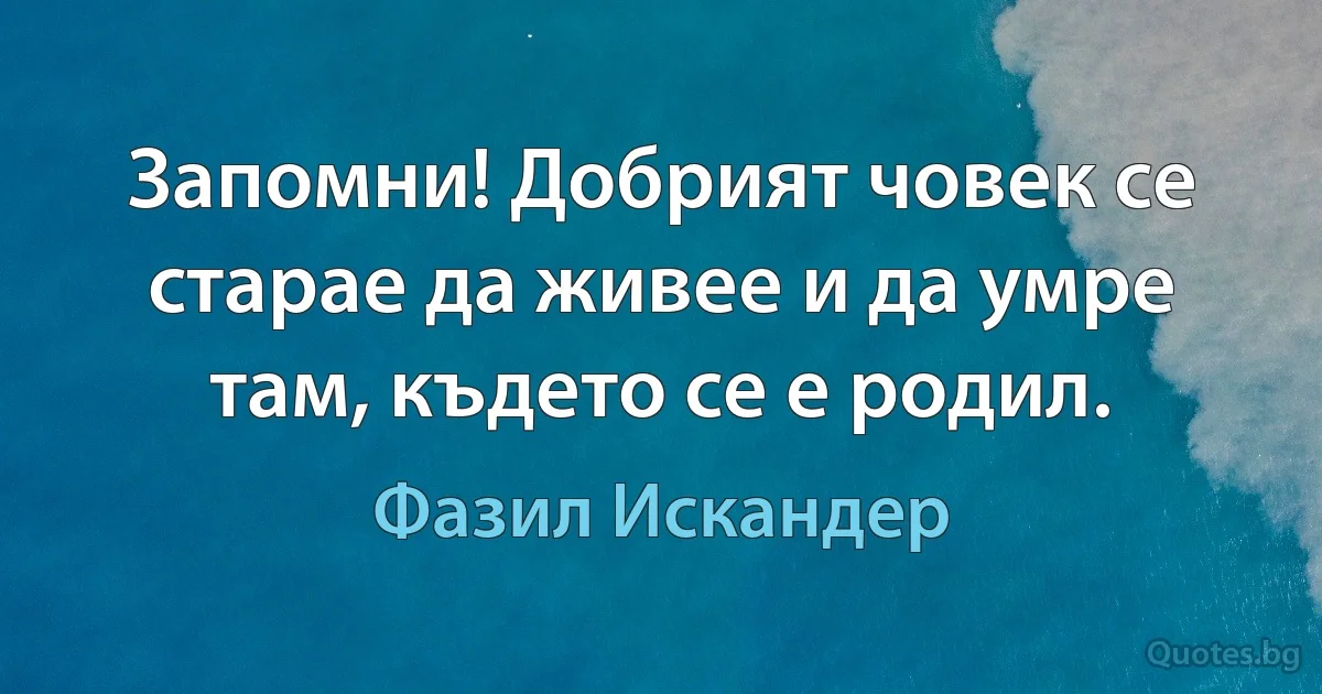 Запомни! Добрият човек се старае да живее и да умре там, където се е родил. (Фазил Искандер)