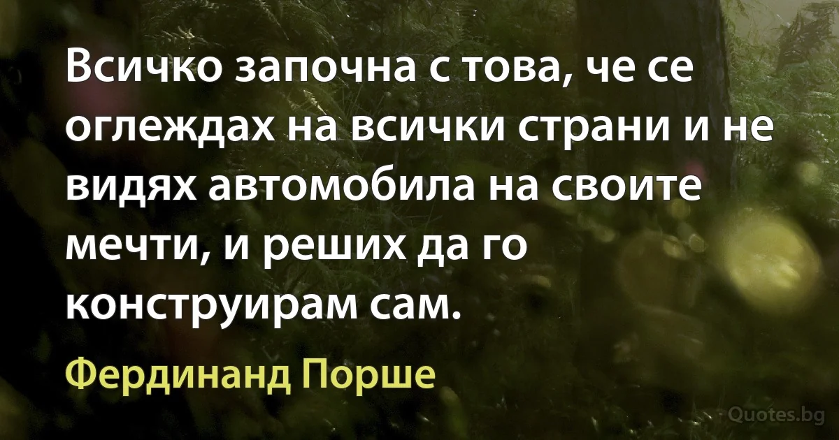 Всичко започна с това, че се оглеждах на всички страни и не видях автомобила на своите мечти, и реших да го конструирам сам. (Фердинанд Порше)