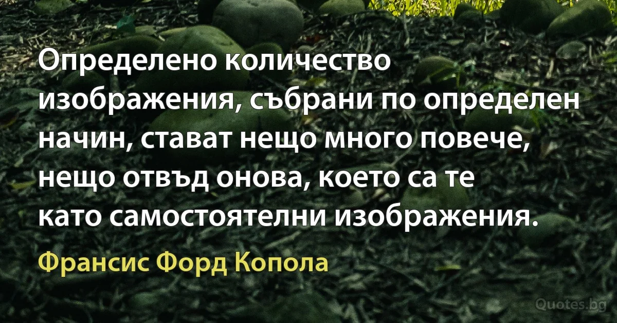 Определено количество изображения, събрани по определен начин, стават нещо много повече, нещо отвъд онова, което са те като самостоятелни изображения. (Франсис Форд Копола)