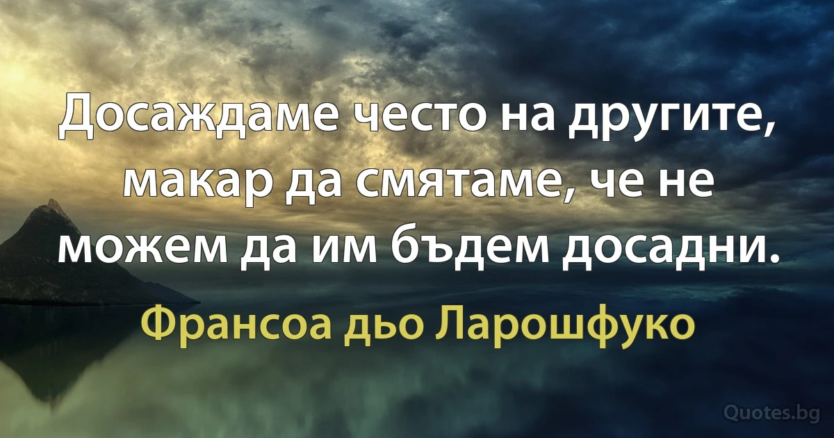 Досаждаме често на другите, макар да смятаме, че не можем да им бъдем досадни. (Франсоа дьо Ларошфуко)