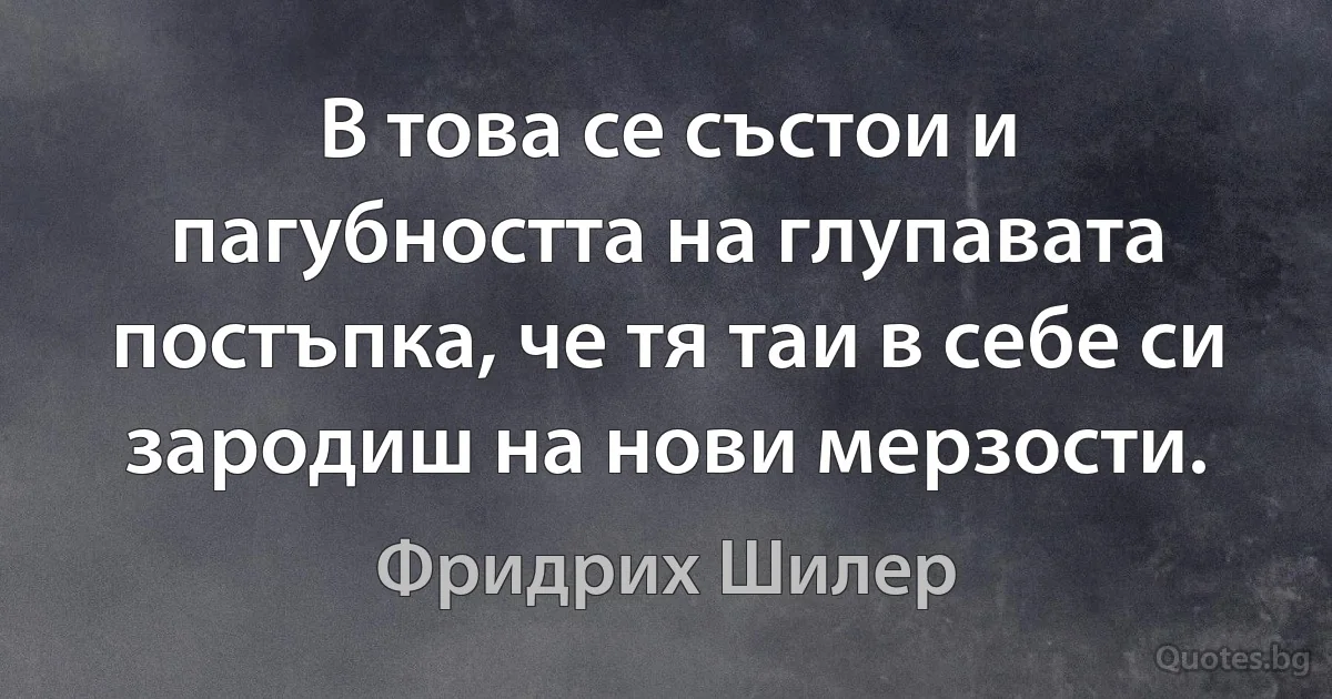 В това се състои и пагубността на глупавата постъпка, че тя таи в себе си зародиш на нови мерзости. (Фридрих Шилер)