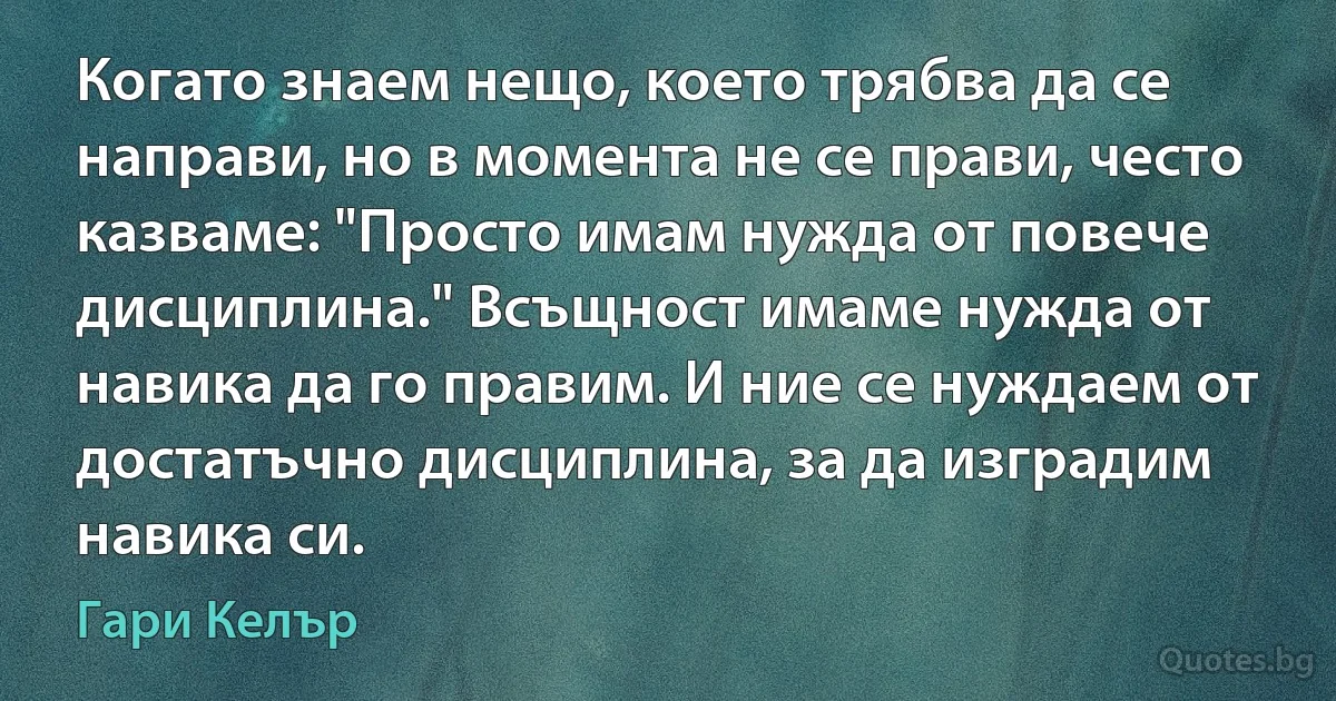 Когато знаем нещо, което трябва да се направи, но в момента не се прави, често казваме: "Просто имам нужда от повече дисциплина." Всъщност имаме нужда от навика да го правим. И ние се нуждаем от достатъчно дисциплина, за да изградим навика си. (Гари Келър)