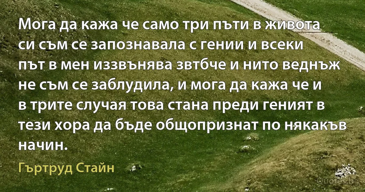 Мога да кажа че само три пъти в живота си съм се запознавала с гении и всеки път в мен иззвънява звтбче и нито веднъж не съм се заблудила, и мога да кажа че и в трите случая това стана преди геният в тези хора да бъде общопризнат по някакъв начин. (Гъртруд Стайн)