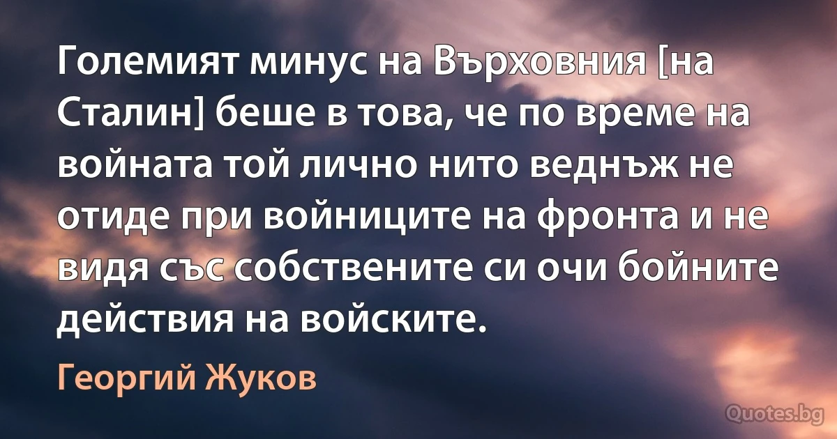 Големият минус на Върховния [на Сталин] беше в това, че по време на войната той лично нито веднъж не отиде при войниците на фронта и не видя със собствените си очи бойните действия на войските. (Георгий Жуков)