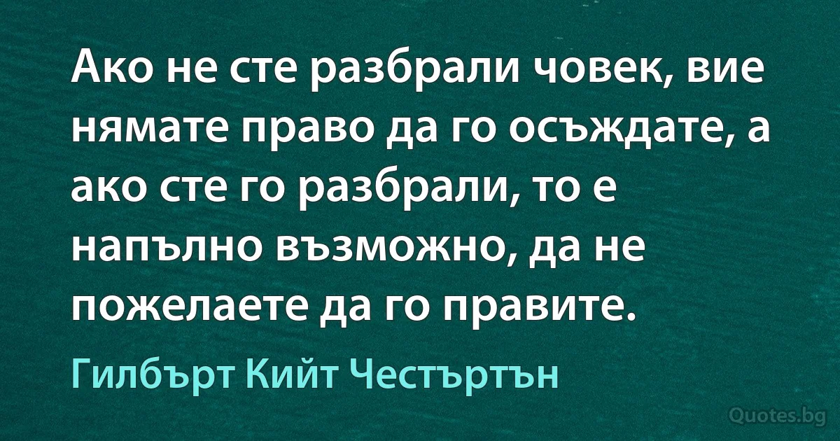 Ако не сте разбрали човек, вие нямате право да го осъждате, а ако сте го разбрали, то е напълно възможно, да не пожелаете да го правите. (Гилбърт Кийт Честъртън)