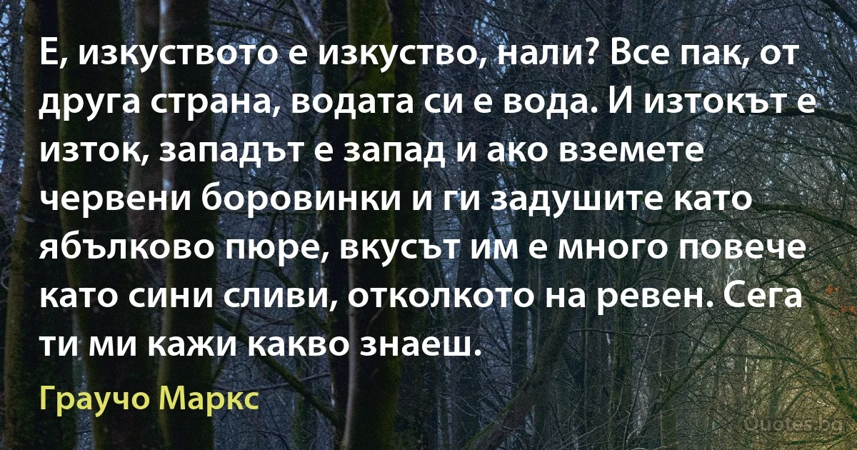 Е, изкуството е изкуство, нали? Все пак, от друга страна, водата си е вода. И изтокът е изток, западът е запад и ако вземете червени боровинки и ги задушите като ябълково пюре, вкусът им е много повече като сини сливи, отколкото на ревен. Сега ти ми кажи какво знаеш. (Граучо Маркс)