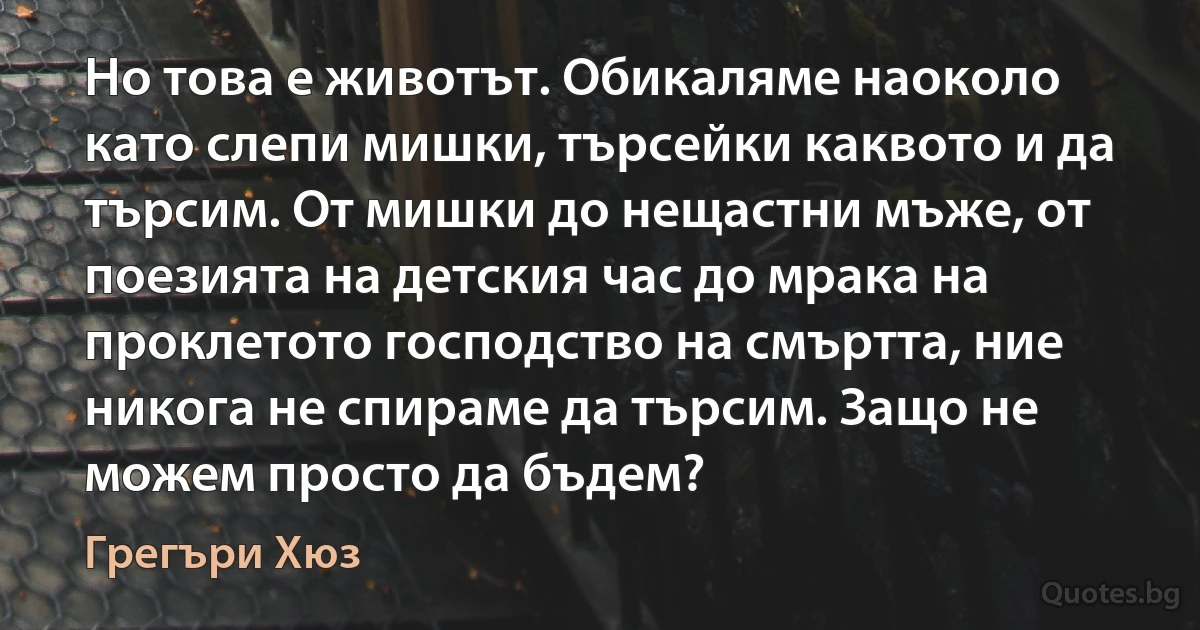 Но това е животът. Обикаляме наоколо като слепи мишки, търсейки каквото и да търсим. От мишки до нещастни мъже, от поезията на детския час до мрака на проклетото господство на смъртта, ние никога не спираме да търсим. Защо не можем просто да бъдем? (Грегъри Хюз)