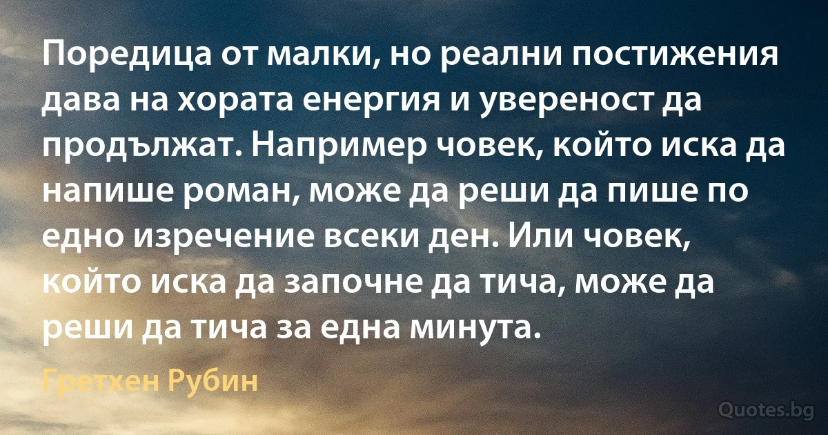 Поредица от малки, но реални постижения дава на хората енергия и увереност да продължат. Например човек, който иска да напише роман, може да реши да пише по едно изречение всеки ден. Или човек, който иска да започне да тича, може да реши да тича за една минута. (Гретхен Рубин)