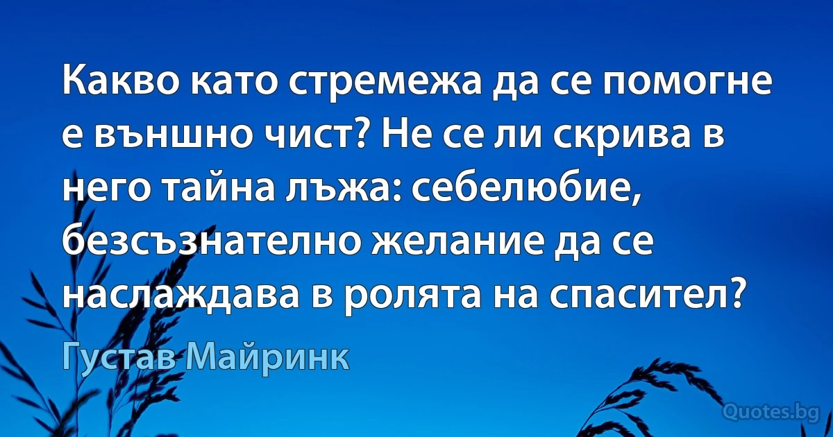 Какво като стремежа да се помогне е външно чист? Не се ли скрива в него тайна лъжа: себелюбие, безсъзнателно желание да се наслаждава в ролята на спасител? (Густав Майринк)