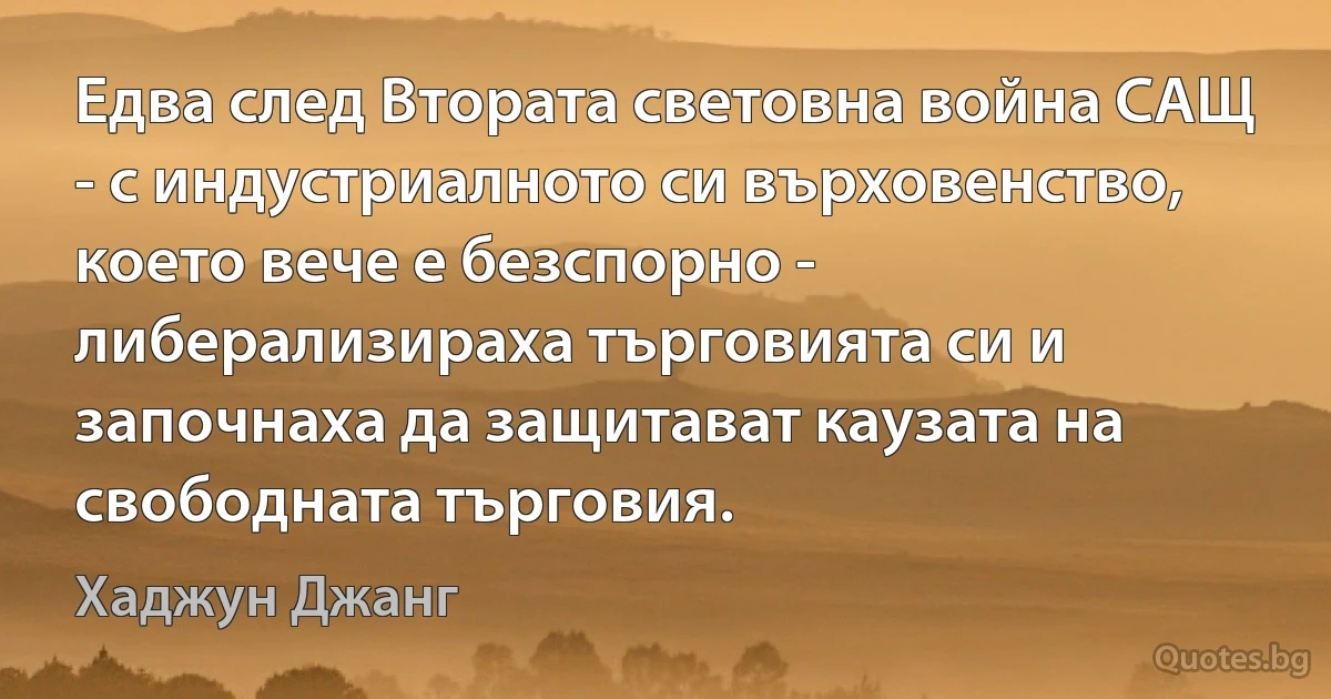 Едва след Втората световна война САЩ - с индустриалното си върховенство, което вече е безспорно - либерализираха търговията си и започнаха да защитават каузата на свободната търговия. (Хаджун Джанг)