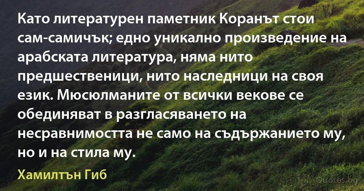 Като литературен паметник Коранът стои сам-самичък; едно уникално произведение на арабската литература, няма нито предшественици, нито наследници на своя език. Мюсюлманите от всички векове се обединяват в разгласяването на несравнимостта не само на съдържанието му, но и на стила му. (Хамилтън Гиб)