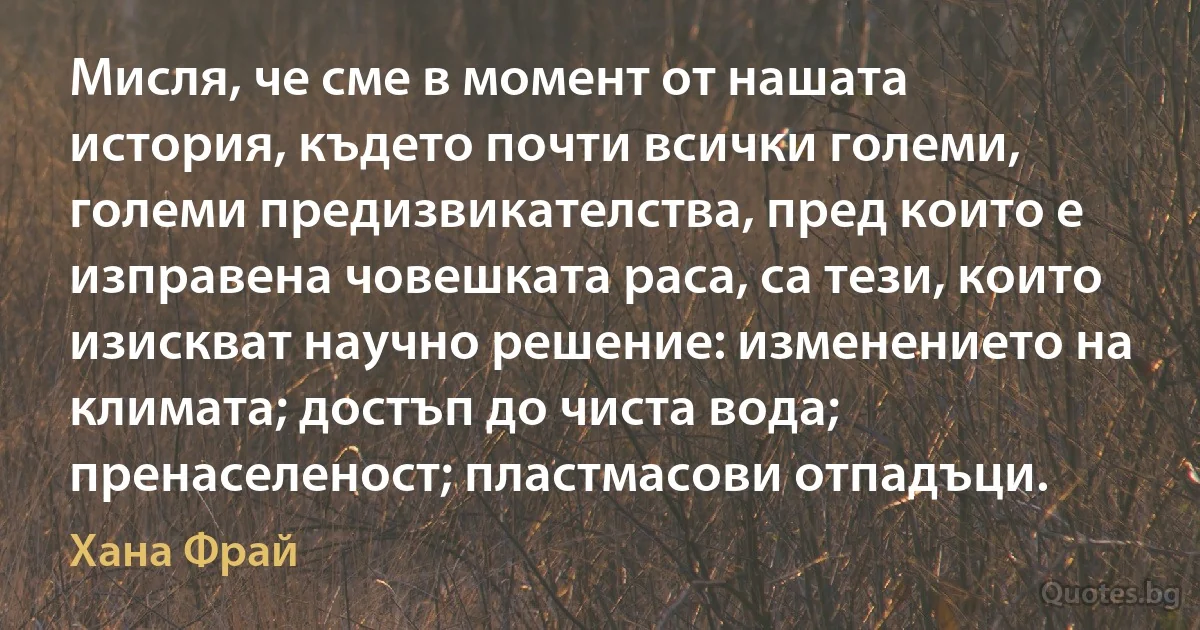 Мисля, че сме в момент от нашата история, където почти всички големи, големи предизвикателства, пред които е изправена човешката раса, са тези, които изискват научно решение: изменението на климата; достъп до чиста вода; пренаселеност; пластмасови отпадъци. (Хана Фрай)