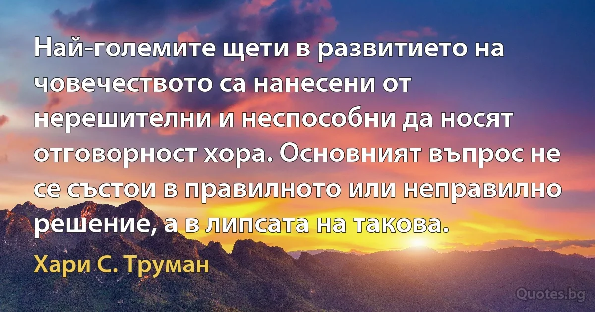 Най-големите щети в развитието на човечеството са нанесени от нерешителни и неспособни да носят отговорност хора. Основният въпрос не се състои в правилното или неправилно решение, а в липсата на такова. (Хари С. Труман)