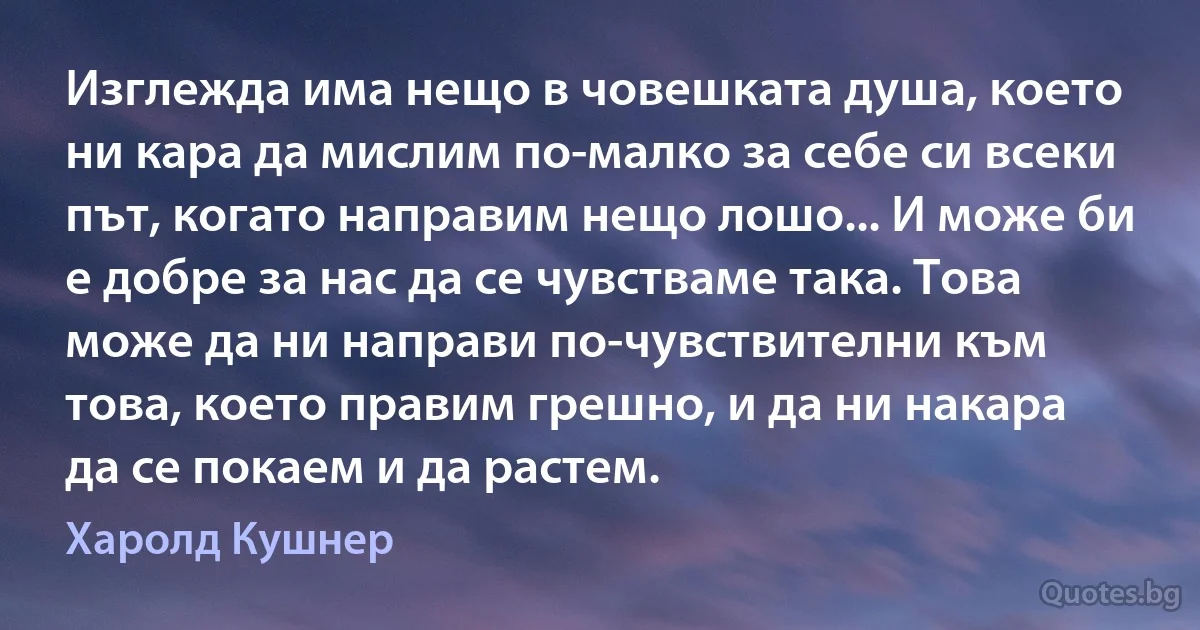 Изглежда има нещо в човешката душа, което ни кара да мислим по-малко за себе си всеки път, когато направим нещо лошо... И може би е добре за нас да се чувстваме така. Това може да ни направи по-чувствителни към това, което правим грешно, и да ни накара да се покаем и да растем. (Харолд Кушнер)