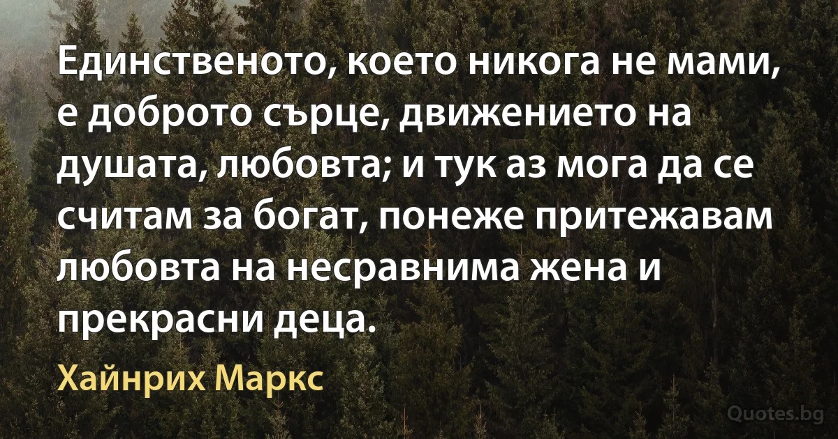 Единственото, което никога не мами, е доброто сърце, движението на душата, любовта; и тук аз мога да се считам за богат, понеже притежавам любовта на несравнима жена и прекрасни деца. (Хайнрих Маркс)