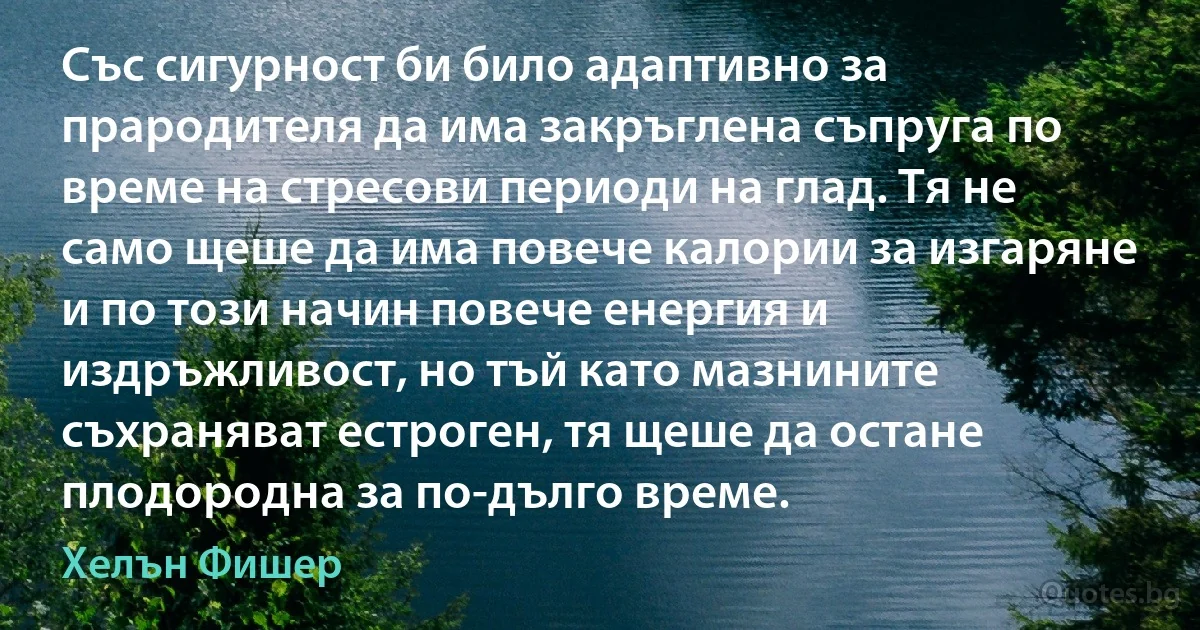 Със сигурност би било адаптивно за прародителя да има закръглена съпруга по време на стресови периоди на глад. Тя не само щеше да има повече калории за изгаряне и по този начин повече енергия и издръжливост, но тъй като мазнините съхраняват естроген, тя щеше да остане плодородна за по-дълго време. (Хелън Фишер)