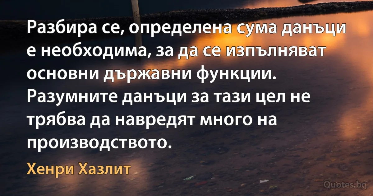 Разбира се, определена сума данъци е необходима, за да се изпълняват основни държавни функции. Разумните данъци за тази цел не трябва да навредят много на производството. (Хенри Хазлит)