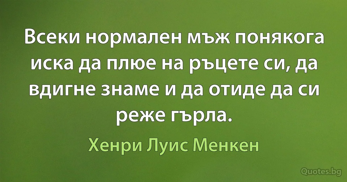 Всеки нормален мъж понякога иска да плюе на ръцете си, да вдигне знаме и да отиде да си реже гърла. (Хенри Луис Менкен)