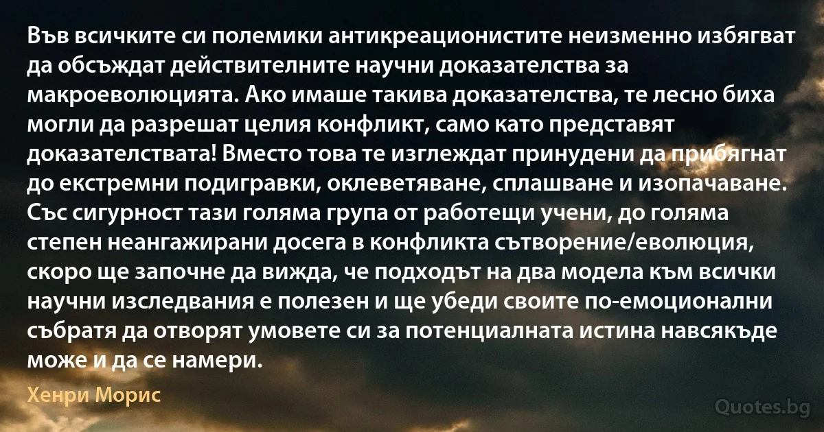 Във всичките си полемики антикреационистите неизменно избягват да обсъждат действителните научни доказателства за макроеволюцията. Ако имаше такива доказателства, те лесно биха могли да разрешат целия конфликт, само като представят доказателствата! Вместо това те изглеждат принудени да прибягнат до екстремни подигравки, оклеветяване, сплашване и изопачаване. Със сигурност тази голяма група от работещи учени, до голяма степен неангажирани досега в конфликта сътворение/еволюция, скоро ще започне да вижда, че подходът на два модела към всички научни изследвания е полезен и ще убеди своите по-емоционални събратя да отворят умовете си за потенциалната истина навсякъде може и да се намери. (Хенри Морис)