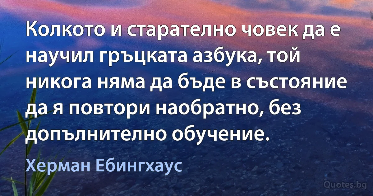 Колкото и старателно човек да е научил гръцката азбука, той никога няма да бъде в състояние да я повтори наобратно, без допълнително обучение. (Херман Ебингхаус)