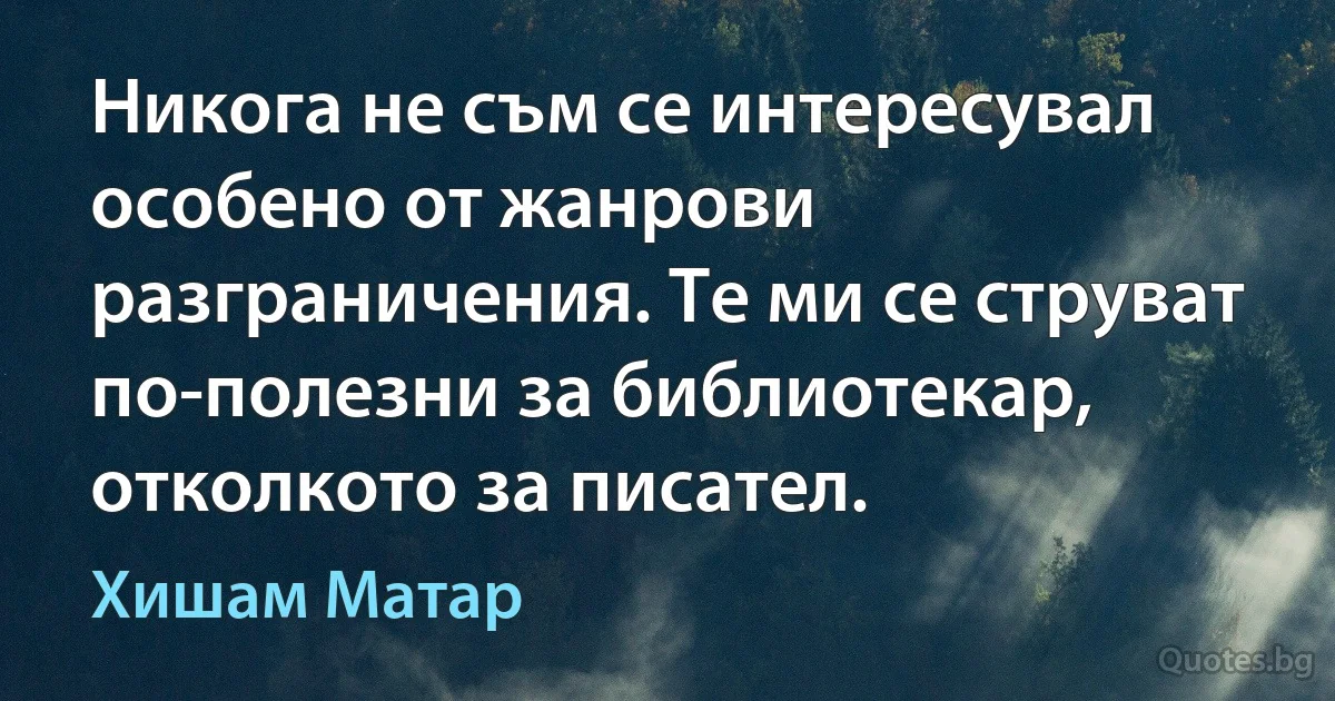 Никога не съм се интересувал особено от жанрови разграничения. Те ми се струват по-полезни за библиотекар, отколкото за писател. (Хишам Матар)