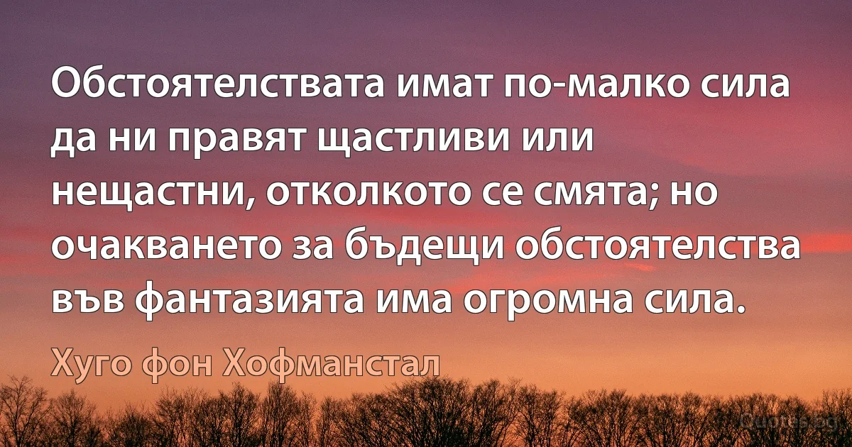 Обстоятелствата имат по-малко сила да ни правят щастливи или нещастни, отколкото се смята; но очакването за бъдещи обстоятелства във фантазията има огромна сила. (Хуго фон Хофманстал)