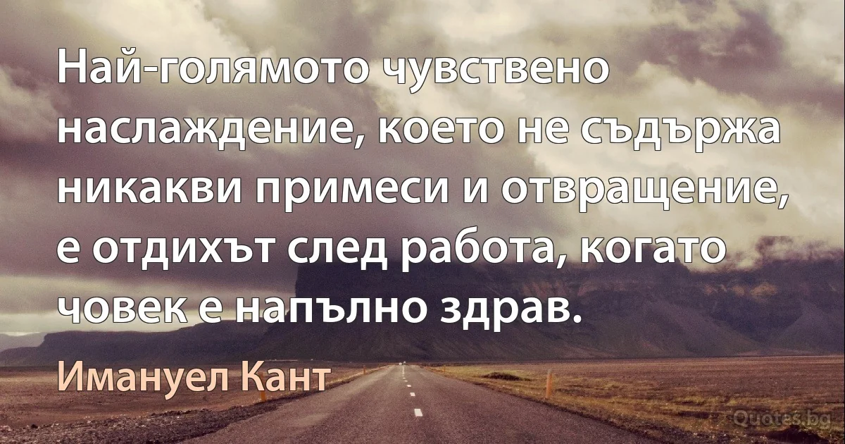 Най-голямото чувствено наслаждение, което не съдържа никакви примеси и отвращение, е отдихът след работа, когато човек е напълно здрав. (Имануел Кант)