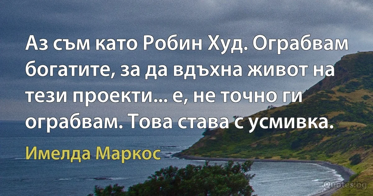 Аз съм като Робин Худ. Ограбвам богатите, за да вдъхна живот на тези проекти... е, не точно ги ограбвам. Това става с усмивка. (Имелда Маркос)