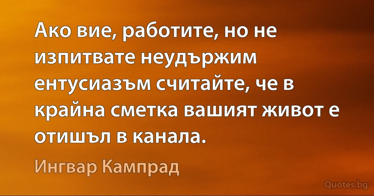 Ако вие, работите, но не изпитвате неудържим ентусиазъм считайте, че в крайна сметка вашият живот е отишъл в канала. (Ингвар Кампрад)