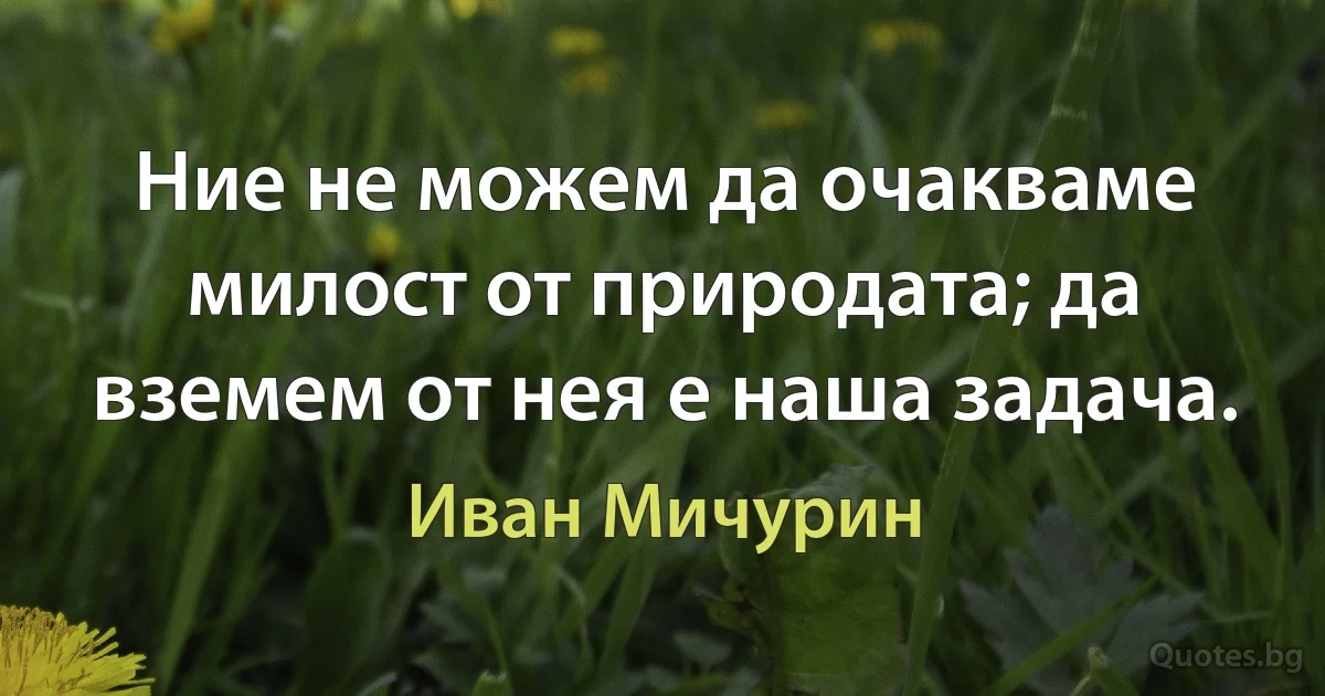 Ние не можем да очакваме милост от природата; да вземем от нея е наша задача. (Иван Мичурин)