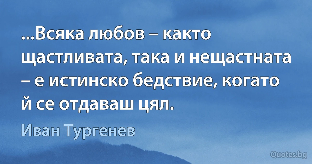 ...Всяка любов – както щастливата, така и нещастната – е истинско бедствие, когато й се отдаваш цял. (Иван Тургенев)