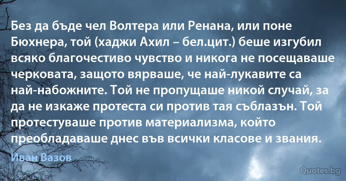 Без да бъде чел Волтера или Ренана, или поне Бюхнера, той (хаджи Ахил – бел.цит.) беше изгубил всяко благочестиво чувство и никога не посещаваше черковата, защото вярваше, че най-лукавите са най-набожните. Той не пропущаше никой случай, за да не изкаже протеста си против тая съблазън. Той протестуваше против материализма, който преобладаваше днес във всички класове и звания. (Иван Вазов)