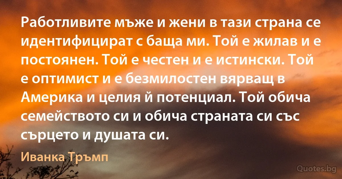 Работливите мъже и жени в тази страна се идентифицират с баща ми. Той е жилав и е постоянен. Той е честен и е истински. Той е оптимист и е безмилостен вярващ в Америка и целия й потенциал. Той обича семейството си и обича страната си със сърцето и душата си. (Иванка Тръмп)