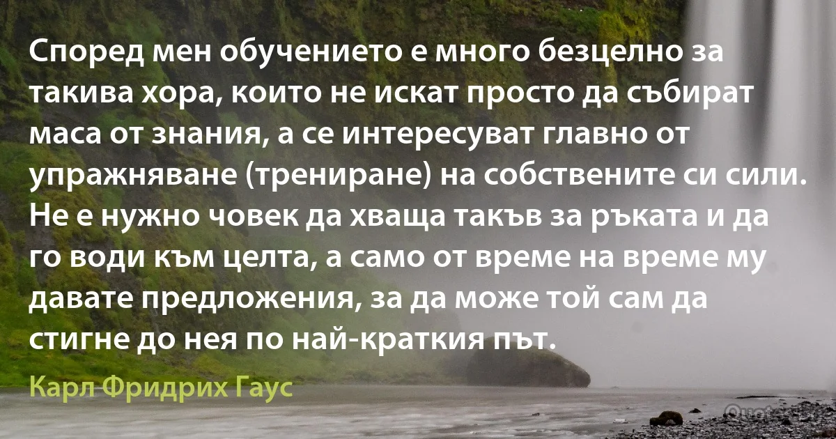 Според мен обучението е много безцелно за такива хора, които не искат просто да събират маса от знания, а се интересуват главно от упражняване (трениране) на собствените си сили. Не е нужно човек да хваща такъв за ръката и да го води към целта, а само от време на време му давате предложения, за да може той сам да стигне до нея по най-краткия път. (Карл Фридрих Гаус)